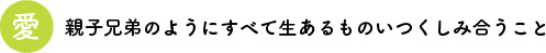 愛　親子兄弟のようにすべて生あるものいつくしみ合うこと