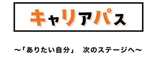 キャリアパス ～「ありたい自分」次のステージへ～